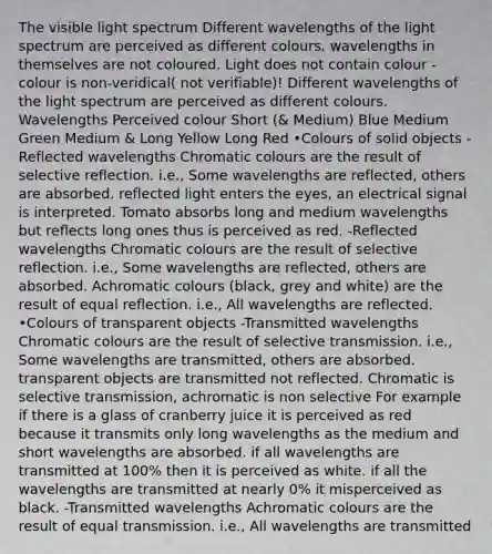 The visible light spectrum Different wavelengths of the light spectrum are perceived as different colours. wavelengths in themselves are not coloured. Light does not contain colour - colour is non-veridical( not verifiable)! Different wavelengths of the light spectrum are perceived as different colours. Wavelengths Perceived colour Short (& Medium) Blue Medium Green Medium & Long Yellow Long Red •Colours of solid objects -Reflected wavelengths Chromatic colours are the result of selective reflection. i.e., Some wavelengths are reflected, others are absorbed. reflected light enters the eyes, an electrical signal is interpreted. Tomato absorbs long and medium wavelengths but reflects long ones thus is perceived as red. -Reflected wavelengths Chromatic colours are the result of selective reflection. i.e., Some wavelengths are reflected, others are absorbed. Achromatic colours (black, grey and white) are the result of equal reflection. i.e., All wavelengths are reflected. •Colours of transparent objects -Transmitted wavelengths Chromatic colours are the result of selective transmission. i.e., Some wavelengths are transmitted, others are absorbed. transparent objects are transmitted not reflected. Chromatic is selective transmission, achromatic is non selective For example if there is a glass of cranberry juice it is perceived as red because it transmits only long wavelengths as the medium and short wavelengths are absorbed. if all wavelengths are transmitted at 100% then it is perceived as white. if all the wavelengths are transmitted at nearly 0% it misperceived as black. -Transmitted wavelengths Achromatic colours are the result of equal transmission. i.e., All wavelengths are transmitted