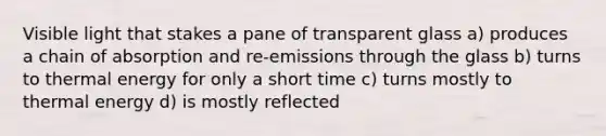 Visible light that stakes a pane of transparent glass a) produces a chain of absorption and re-emissions through the glass b) turns to thermal energy for only a short time c) turns mostly to thermal energy d) is mostly reflected