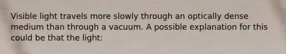 Visible light travels more slowly through an optically dense medium than through a vacuum. A possible explanation for this could be that the light: