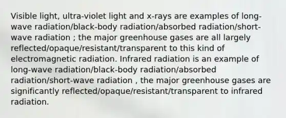 Visible light, ultra-violet light and x-rays are examples of long-wave radiation/black-body radiation/absorbed radiation/short-wave radiation ; the major greenhouse gases are all largely reflected/opaque/resistant/transparent to this kind of electromagnetic radiation. Infrared radiation is an example of long-wave radiation/black-body radiation/absorbed radiation/short-wave radiation , the major greenhouse gases are significantly reflected/opaque/resistant/transparent to infrared radiation.