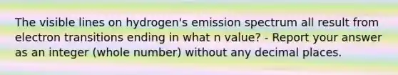 The visible lines on hydrogen's emission spectrum all result from electron transitions ending in what n value? - Report your answer as an integer (whole number) without any decimal places.