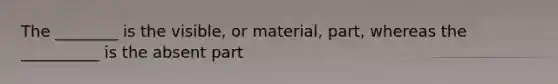 The ________ is the visible, or material, part, whereas the __________ is the absent part