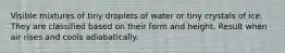 Visible mixtures of tiny droplets of water or tiny crystals of ice. They are classified based on their form and height. Result when air rises and cools adiabatically.