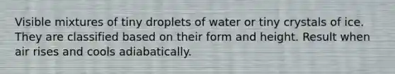 Visible mixtures of tiny droplets of water or tiny crystals of ice. They are classified based on their form and height. Result when air rises and cools adiabatically.