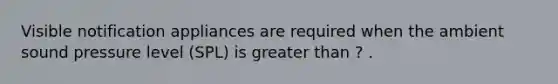 Visible notification appliances are required when the ambient sound pressure level (SPL) is greater than ? .