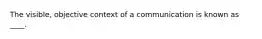 The visible, objective context of a communication is known as ____.