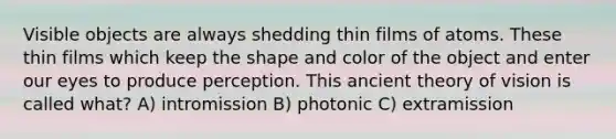 Visible objects are always shedding thin films of atoms. These thin films which keep the shape and color of the object and enter our eyes to produce perception. This ancient theory of vision is called what? A) intromission B) photonic C) extramission