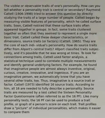 The visible or observable traits of one's personality. How can you tell whether a personality trait is central or secondary? Raymond Cattell (1906-1998) tried to answer this question by directly studying the traits of a large number of people. Cattell began by measuring visible features of personality, which he called surface traits. Soon, Cattell noticed that these surface traits often appeared together in groups. In fact, some traits clustered together so often that they seemed to represent a single more basic trait. Cattell called these deeper characteristics, or dimensions, source traits (or factors) (Cattell, 1965). They are the core of each indi- vidual's personality. How do source traits differ from Allport's central traits? Allport classified traits subjec- tively, and it's possible that he was wrong at times. To look for connections among traits, Cattell used factor analysis, a statistical technique used to correlate multiple measurements and identify general underlying factors. For example, he found that imaginative people are almost always inventive, original, curious, creative, innovative, and ingenious. If you are an imaginative person, we automatically know that you have several other traits, too. Thus, imaginative is a source trait or factor. Cattell (1973) identified 16 source traits. According to him, all 16 are needed to fully describe a personality. Source traits are measured by a test called the Sixteen Personality Factor Questionnaire (often referred to as the 16 PF). Like many personality tests, the 16 PF can be used to produce a trait profile, or graph of a person's score on each trait. Trait profiles draw a "picture" of individual personalities, which makes it easier to compare them