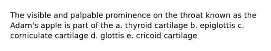 The visible and palpable prominence on the throat known as the Adam's apple is part of the a. thyroid cartilage b. epiglottis c. corniculate cartilage d. glottis e. cricoid cartilage