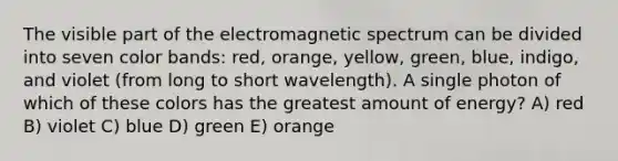 The visible part of the electromagnetic spectrum can be divided into seven color bands: red, orange, yellow, green, blue, indigo, and violet (from long to short wavelength). A single photon of which of these colors has the greatest amount of energy? A) red B) violet C) blue D) green E) orange