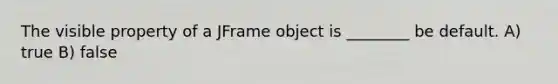 The visible property of a JFrame object is ________ be default. A) true B) false