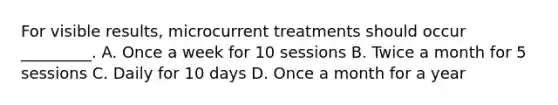 For visible results, microcurrent treatments should occur _________. A. Once a week for 10 sessions B. Twice a month for 5 sessions C. Daily for 10 days D. Once a month for a year