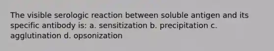 The visible serologic reaction between soluble antigen and its specific antibody is: a. sensitization b. precipitation c. agglutination d. opsonization