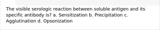 The visible serologic reaction between soluble antigen and its specific antibody is? a. Sensitization b. Precipitation c. Agglutination d. Opsonization