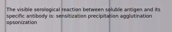 The visible serological reaction between soluble antigen and its specific antibody is: sensitization precipitation agglutination opsonization