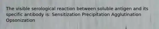 The visible serological reaction between soluble antigen and its specific antibody is: Sensitization Precipitation Agglutination Opsonization