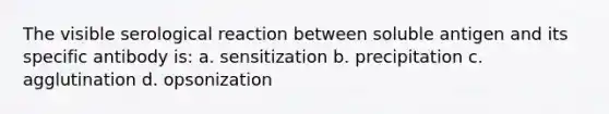 The visible serological reaction between soluble antigen and its specific antibody is: a. sensitization b. precipitation c. agglutination d. opsonization