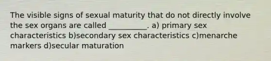 The visible signs of sexual maturity that do not directly involve the sex organs are called __________. a) primary sex characteristics b)secondary sex characteristics c)menarche markers d)secular maturation