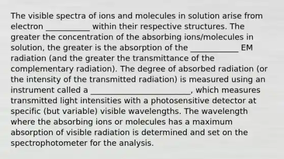 The visible spectra of ions and molecules in solution arise from electron ___________ within their respective structures. The greater the concentration of the absorbing ions/molecules in solution, the greater is the absorption of the ____________ EM radiation (and the greater the transmittance of the complementary radiation). The degree of absorbed radiation (or the intensity of the transmitted radiation) is measured using an instrument called a _________________________, which measures transmitted light intensities with a photosensitive detector at specific (but variable) visible wavelengths. The wavelength where the absorbing ions or molecules has a maximum absorption of visible radiation is determined and set on the spectrophotometer for the analysis.