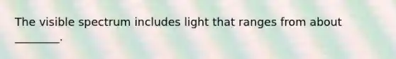 The visible spectrum includes light that ranges from about ________.