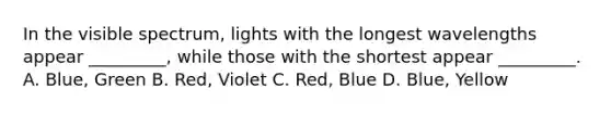 In the visible spectrum, lights with the longest wavelengths appear _________, while those with the shortest appear _________. A. Blue, Green B. Red, Violet C. Red, Blue D. Blue, Yellow