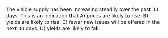 The visible supply has been increasing steadily over the past 30 days. This is an indication that A) prices are likely to rise. B) yields are likely to rise. C) fewer new issues will be offered in the next 30 days. D) yields are likely to fall.