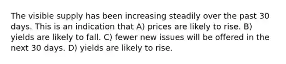 The visible supply has been increasing steadily over the past 30 days. This is an indication that A) prices are likely to rise. B) yields are likely to fall. C) fewer new issues will be offered in the next 30 days. D) yields are likely to rise.