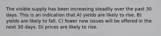 The visible supply has been increasing steadily over the past 30 days. This is an indication that A) yields are likely to rise. B) yields are likely to fall. C) fewer new issues will be offered in the next 30 days. D) prices are likely to rise.