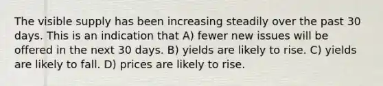 The visible supply has been increasing steadily over the past 30 days. This is an indication that A) fewer new issues will be offered in the next 30 days. B) yields are likely to rise. C) yields are likely to fall. D) prices are likely to rise.