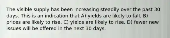 The visible supply has been increasing steadily over the past 30 days. This is an indication that A) yields are likely to fall. B) prices are likely to rise. C) yields are likely to rise. D) fewer new issues will be offered in the next 30 days.