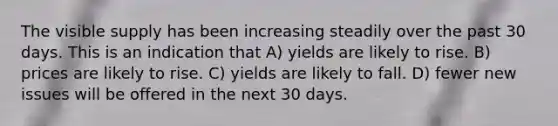 The visible supply has been increasing steadily over the past 30 days. This is an indication that A) yields are likely to rise. B) prices are likely to rise. C) yields are likely to fall. D) fewer new issues will be offered in the next 30 days.