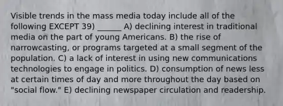 Visible trends in the mass media today include all of the following EXCEPT 39) ______ A) declining interest in traditional media on the part of young Americans. B) the rise of narrowcasting, or programs targeted at a small segment of the population. C) a lack of interest in using new communications technologies to engage in politics. D) consumption of news less at certain times of day and more throughout the day based on "social flow." E) declining newspaper circulation and readership.