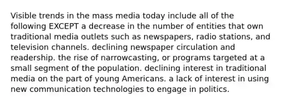 Visible trends in the mass media today include all of the following EXCEPT a decrease in the number of entities that own traditional media outlets such as newspapers, radio stations, and television channels. declining newspaper circulation and readership. the rise of narrowcasting, or programs targeted at a small segment of the population. declining interest in traditional media on the part of young Americans. a lack of interest in using new communication technologies to engage in politics.