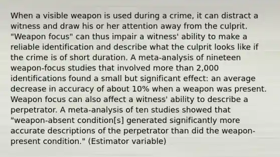 When a visible weapon is used during a crime, it can distract a witness and draw his or her attention away from the culprit. "Weapon focus" can thus impair a witness' ability to make a reliable identification and describe what the culprit looks like if the crime is of short duration. A meta-analysis of nineteen weapon-focus studies that involved more than 2,000 identifications found a small but significant effect: an average decrease in accuracy of about 10% when a weapon was present. Weapon focus can also affect a witness' ability to describe a perpetrator. A meta-analysis of ten studies showed that "weapon-absent condition[s] generated significantly more accurate descriptions of the perpetrator than did the weapon-present condition." (Estimator variable)