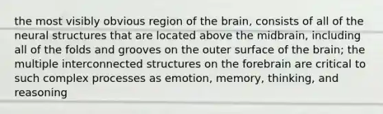 the most visibly obvious region of the brain, consists of all of the neural structures that are located above the midbrain, including all of the folds and grooves on the outer surface of the brain; the multiple interconnected structures on the forebrain are critical to such complex processes as emotion, memory, thinking, and reasoning