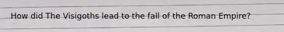 How did The Visigoths lead to the fall of the Roman Empire?