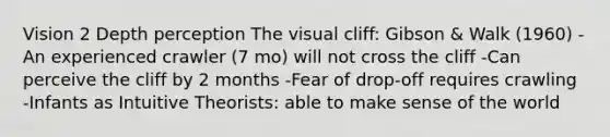 Vision 2 Depth perception The visual cliff: Gibson & Walk (1960) -An experienced crawler (7 mo) will not cross the cliff -Can perceive the cliff by 2 months -Fear of drop-off requires crawling -Infants as Intuitive Theorists: able to make sense of the world