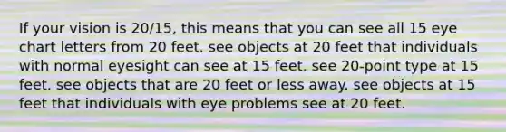 If your vision is 20/15, this means that you can see all 15 eye chart letters from 20 feet. see objects at 20 feet that individuals with normal eyesight can see at 15 feet. see 20-point type at 15 feet. see objects that are 20 feet or less away. see objects at 15 feet that individuals with eye problems see at 20 feet.