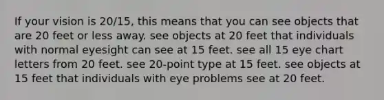 If your vision is 20/15, this means that you can see objects that are 20 feet or less away. see objects at 20 feet that individuals with normal eyesight can see at 15 feet. see all 15 eye chart letters from 20 feet. see 20-point type at 15 feet. see objects at 15 feet that individuals with eye problems see at 20 feet.