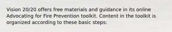 Vision 20/20 offers free materials and guidance in its online Advocating for Fire Prevention toolkit. Content in the toolkit is organized according to these basic steps: