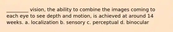 _________ vision, the ability to combine the images coming to each eye to see depth and motion, is achieved at around 14 weeks. a. localization b. sensory c. perceptual d. binocular