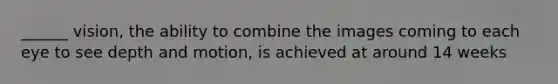 ______ vision, the ability to combine the images coming to each eye to see depth and motion, is achieved at around 14 weeks