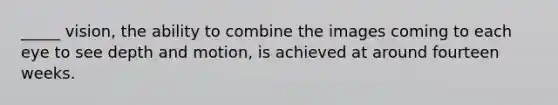 _____ vision, the ability to combine the images coming to each eye to see depth and motion, is achieved at around fourteen weeks.