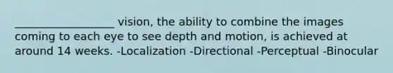 __________________ vision, the ability to combine the images coming to each eye to see depth and motion, is achieved at around 14 weeks. -Localization -Directional -Perceptual -Binocular