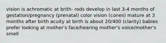 vision is achromatic at brith- rods develop in last 3-4 months of gestation/pregnancy (prenatal) color vision (cones) mature at 3 months after birth acuity at birth is about 20/400 (clarity) babies prefer looking at mother's face/hearing mother's voice/mother's smell