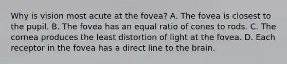 Why is vision most acute at the fovea? A. The fovea is closest to the pupil. B. The fovea has an equal ratio of cones to rods. C. The cornea produces the least distortion of light at the fovea. D. Each receptor in the fovea has a direct line to the brain.