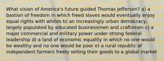 What vision of America's future guided Thomas Jefferson? a) a bastion of freedom in which freed slaves would eventually enjoy equal rights with whites b) an increasingly urban democracy, largely populated by educated businessmen and craftsmen c) a major commercial and military power under strong federal leadership d) a land of economic equality in which no one would be wealthy and no one would be poor e) a rural republic of independent farmers freely selling their goods to a global market