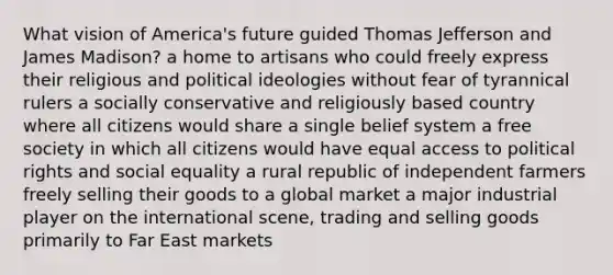 What vision of America's future guided Thomas Jefferson and James Madison? a home to artisans who could freely express their religious and political ideologies without fear of tyrannical rulers a socially conservative and religiously based country where all citizens would share a single belief system a free society in which all citizens would have equal access to political rights and social equality a rural republic of independent farmers freely selling their goods to a global market a major industrial player on the international scene, trading and selling goods primarily to Far East markets