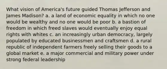 What vision of America's future guided Thomas Jefferson and James Madison? a. a land of economic equality in which no one would be wealthy and no one would be poor b. a bastion of freedom in which freed slaves would eventually enjoy equal rights with whites c. an increasingly urban democracy, largely populated by educated businessmen and craftsmen d. a rural republic of independent farmers freely selling their goods to a global market e. a major commercial and military power under strong federal leadership