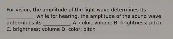 For vision, the amplitude of the light wave determines its ___________, while for hearing, the amplitude of the sound wave determines its ___________. A. color; volume B. brightness; pitch C. brightness; volume D. color; pitch